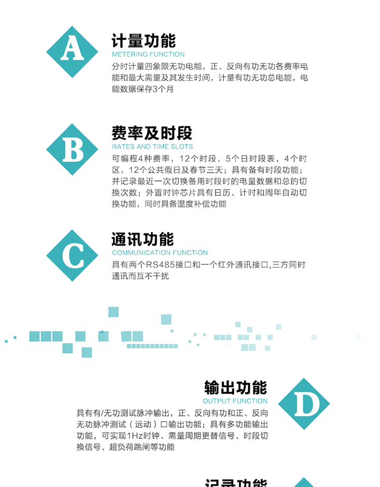 功能特點(diǎn)
   1）分時(shí)計(jì)量四象限無功電能，正、反向有功無功各費(fèi)率電能和最大需量及其發(fā)生時(shí)間，計(jì)量有功無功總電能，電能數(shù)據(jù)保存3個(gè)月。
   2）可編程4種費(fèi)率，12個(gè)時(shí)段，5個(gè)日時(shí)段表，4個(gè)時(shí)區(qū)，12個(gè)公共假日及春節(jié)三天。
3）具有備有時(shí)段功能；并記錄最近一次切換備用時(shí)段時(shí)的電量數(shù)據(jù)和總的切換次數(shù)。
4）外置時(shí)鐘芯片具有日歷、計(jì)時(shí)和周年自動(dòng)切換功能，同時(shí)具備溫度補(bǔ)償功能。
   5）采用寬溫大視角LCD顯示，具有參數(shù)自動(dòng)輪顯和按鍵顯示功能。
   6）具有兩個(gè)RS485接口和一個(gè)紅外通訊接口,三方同時(shí)通訊而互不干擾。
   7）具有有/無功測試脈沖輸出，正、反向有功和正、反向無功脈沖測試（遠(yuǎn)動(dòng)）口輸出功能。
8）具有多功能輸出功能，可實(shí)現(xiàn)1Hz時(shí)鐘、需量周期更替信號(hào)、時(shí)段切換信號(hào)、超負(fù)荷跳閘等功能。